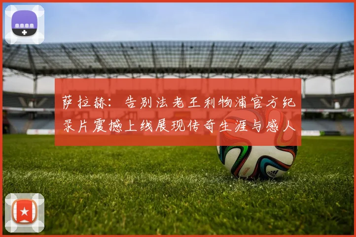 萨拉赫：告别法老王利物浦官方纪录片震撼上线展现传奇生涯与感人时刻