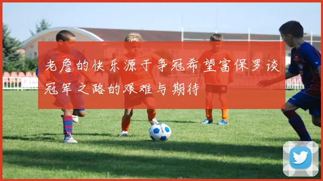 老詹的快乐源于争冠希望富保罗谈冠军之路的艰难与期待