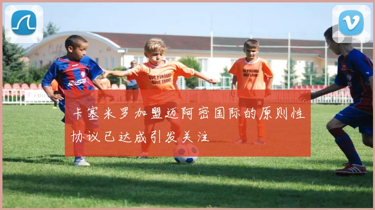 卡塞米罗加盟迈阿密国际的原则性协议已达成引发关注