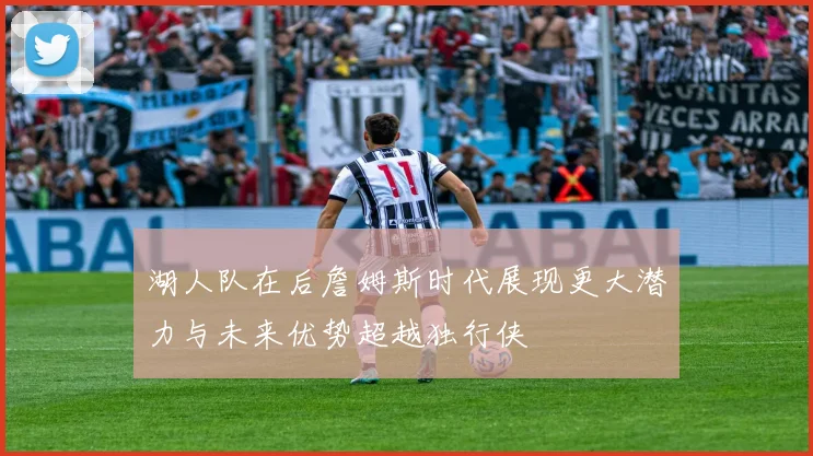 湖人队在后詹姆斯时代展现更大潜力与未来优势超越独行侠
