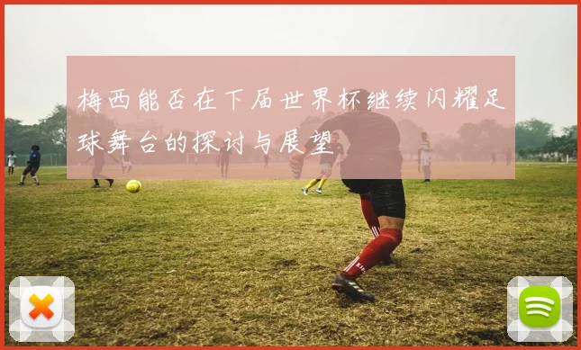 梅西能否在下届世界杯继续闪耀足球舞台的探讨与展望