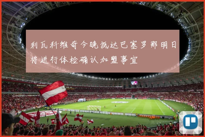 利瓦科维奇今晚抵达巴塞罗那明日将进行体检确认加盟事宜