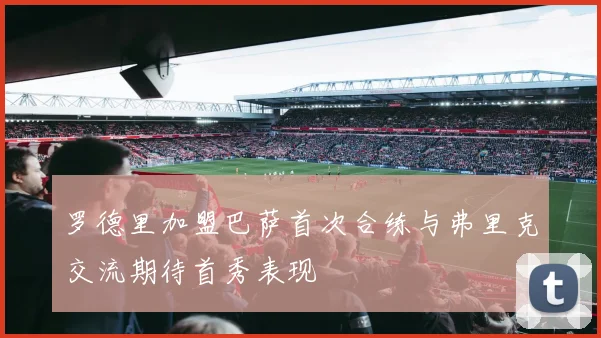 罗德里加盟巴萨首次合练与弗里克交流期待首秀表现