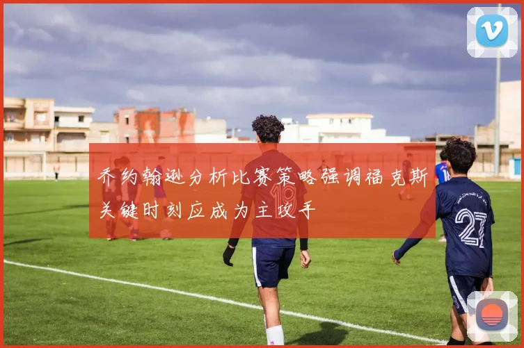 乔约翰逊分析比赛策略强调福克斯关键时刻应成为主攻手