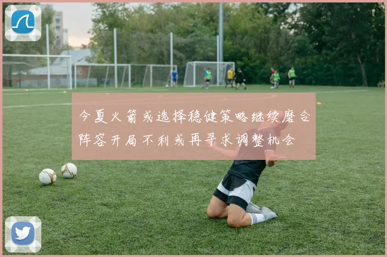 今夏火箭或选择稳健策略继续磨合阵容开局不利或再寻求调整机会