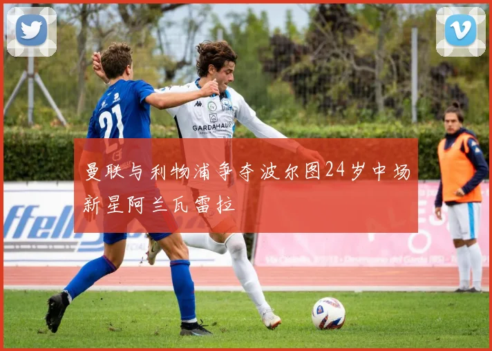 曼联与利物浦争夺波尔图24岁中场新星阿兰瓦雷拉