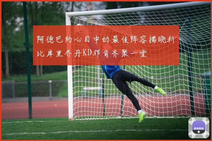 阿德巴约心目中的最佳阵容揭晓科比库里乔丹KD邓肯齐聚一堂