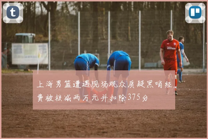 上海男篮遭遇现场观众质疑黑哨经费被核减两万元并扣除375分