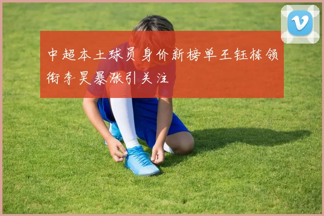 中超本土球员身价新榜单王钰栋领衔李昊暴涨引关注