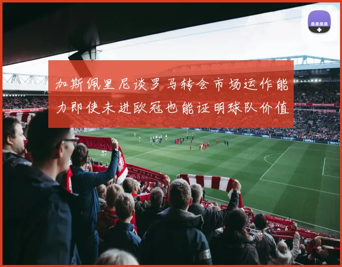 加斯佩里尼谈罗马转会市场运作能力即使未进欧冠也能证明球队价值