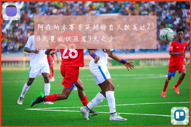 阿森纳本赛季英超榜首天数高达238天曼城仅屈居9天之少