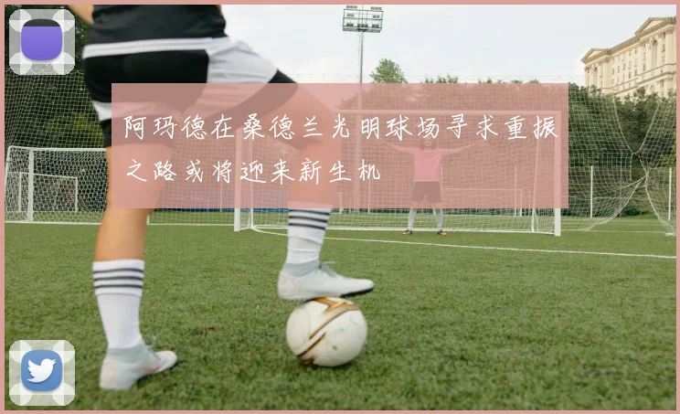 阿玛德在桑德兰光明球场寻求重振之路或将迎来新生机