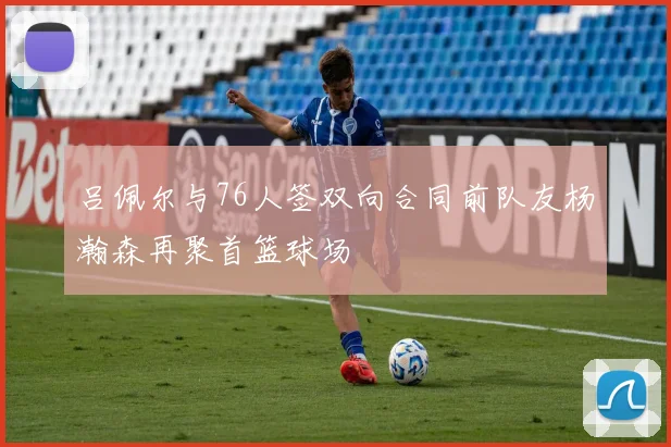 吕佩尔与76人签双向合同前队友杨瀚森再聚首篮球场
