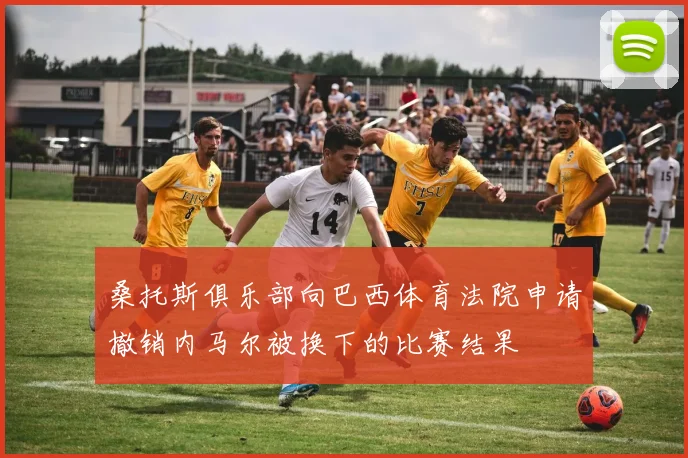 桑托斯俱乐部向巴西体育法院申请撤销内马尔被换下的比赛结果