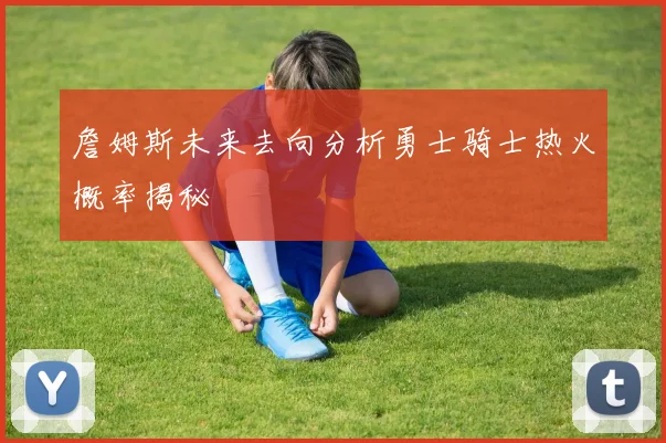詹姆斯未来去向分析勇士骑士热火概率揭秘