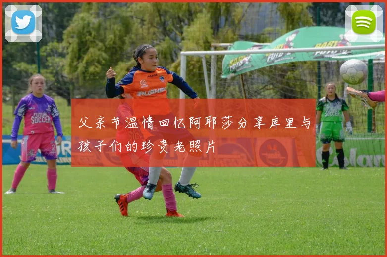 父亲节温情回忆阿耶莎分享库里与孩子们的珍贵老照片