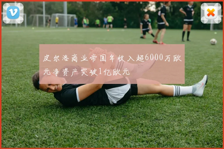 皮尔洛商业帝国年收入超6000万欧元净资产突破1亿欧元
