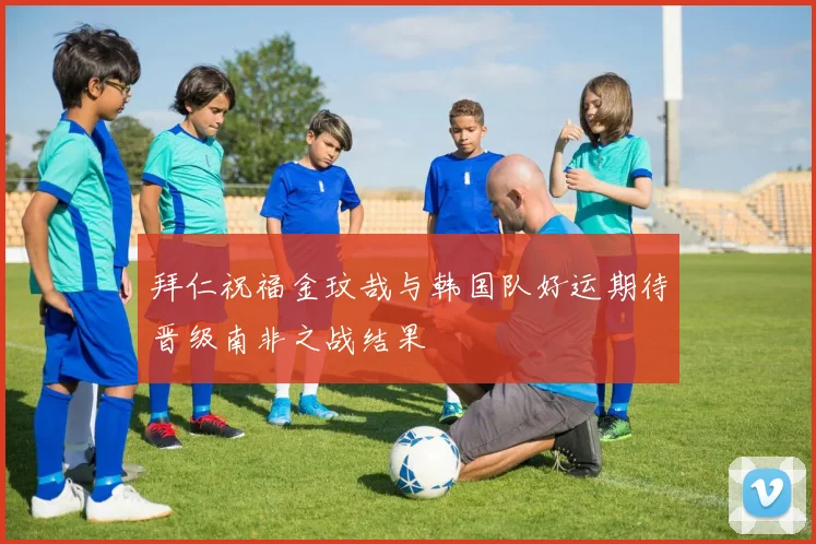 拜仁祝福金玟哉与韩国队好运期待晋级南非之战结果