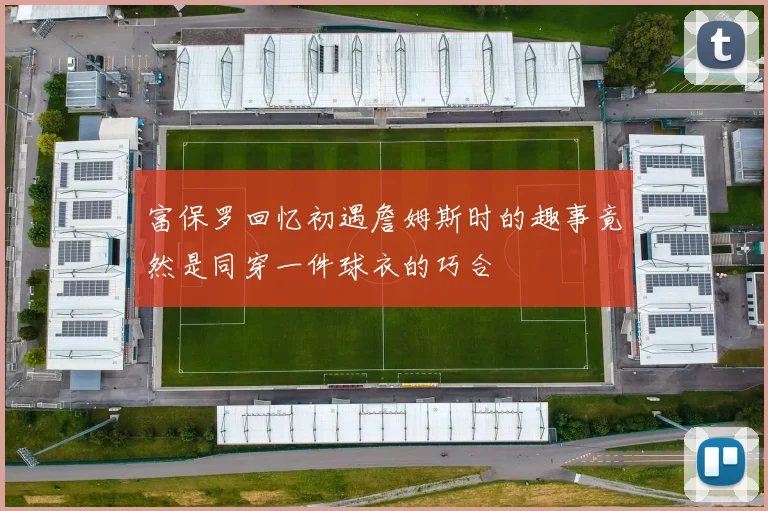 富保罗回忆初遇詹姆斯时的趣事竟然是同穿一件球衣的巧合