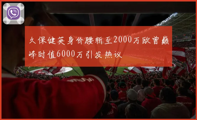 久保健英身价腰斩至2000万欧曾巅峰时值6000万引发热议