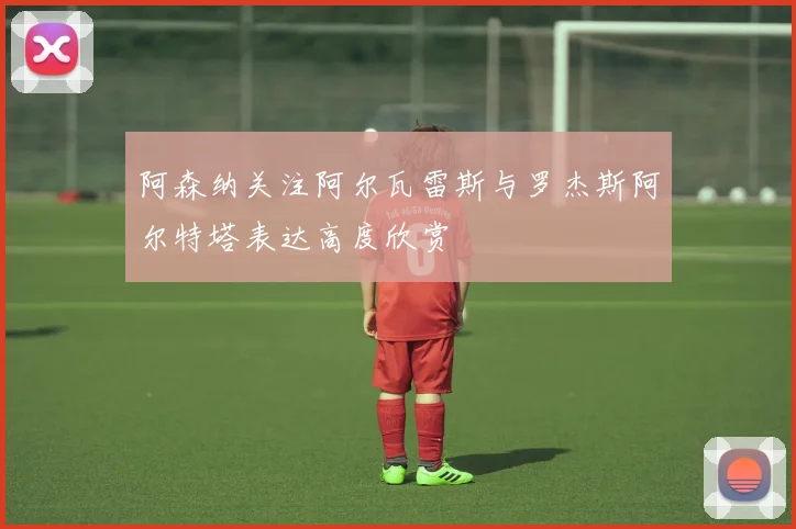 阿森纳关注阿尔瓦雷斯与罗杰斯阿尔特塔表达高度欣赏