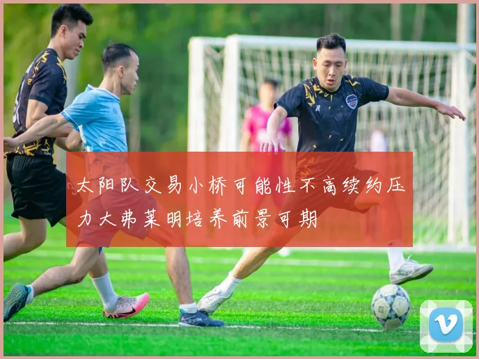 太阳队交易小桥可能性不高续约压力大弗莱明培养前景可期