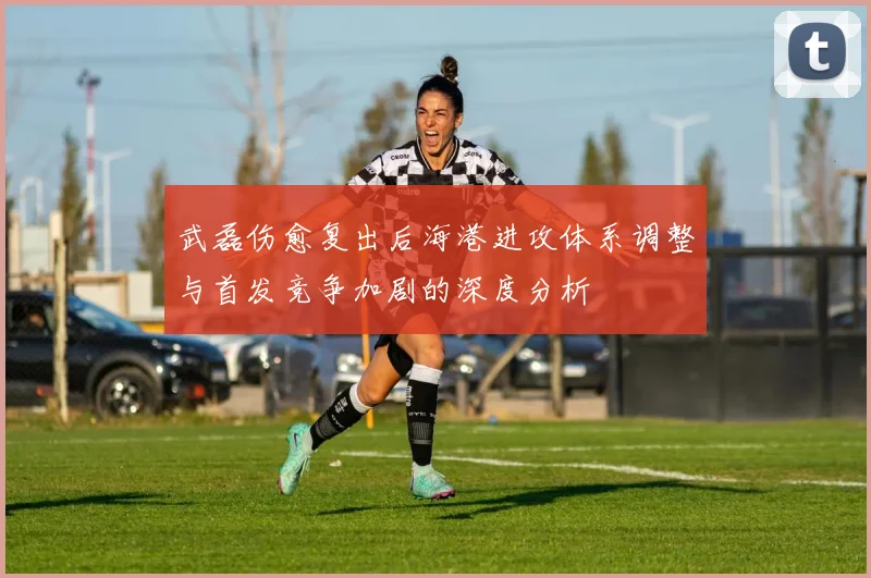 武磊伤愈复出后海港进攻体系调整与首发竞争加剧的深度分析