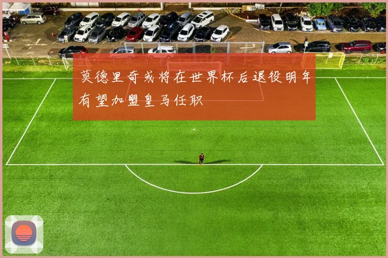 莫德里奇或将在世界杯后退役明年有望加盟皇马任职