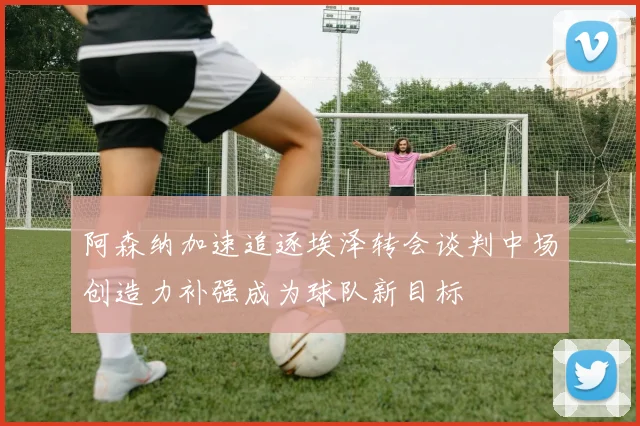 阿森纳加速追逐埃泽转会谈判中场创造力补强成为球队新目标