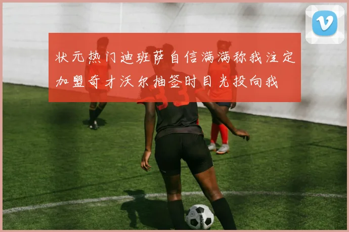 状元热门迪班萨自信满满称我注定加盟奇才沃尔抽签时目光投向我